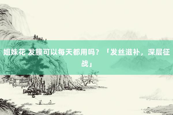 姐妹花 发膜可以每天都用吗？「发丝滋补，深层征战」