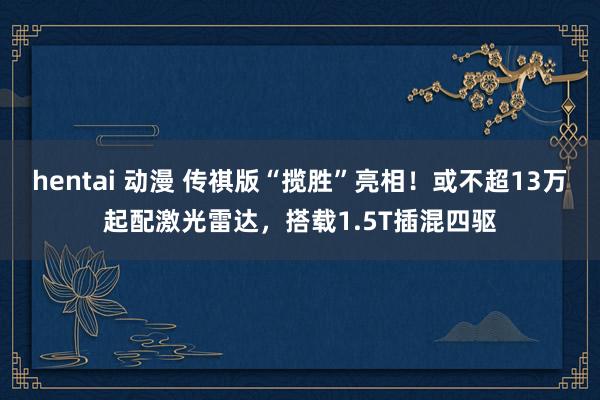hentai 动漫 传祺版“揽胜”亮相！或不超13万起配激光雷达，搭载1.5T插混四驱