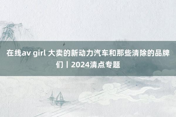 在线av girl 大卖的新动力汽车和那些清除的品牌们丨2024清点专题