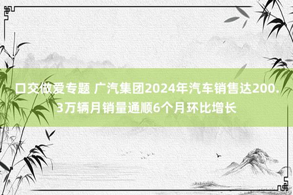 口交做爱专题 广汽集团2024年汽车销售达200.3万辆月销量通顺6个月环比增长