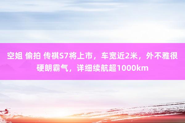 空姐 偷拍 传祺S7将上市，车宽近2米，外不雅很硬朗霸气，详细续航超1000km