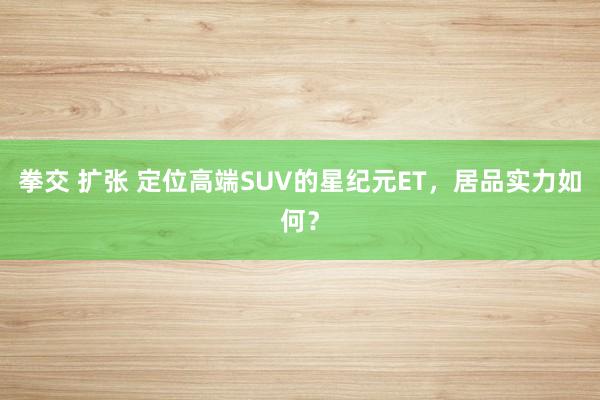 拳交 扩张 定位高端SUV的星纪元ET，居品实力如何？
