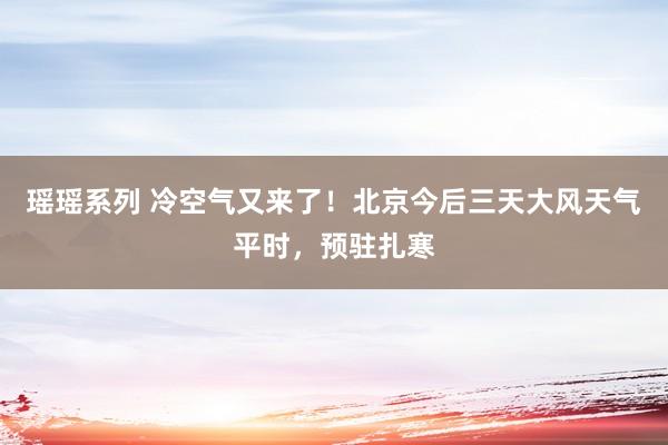 瑶瑶系列 冷空气又来了！北京今后三天大风天气平时，预驻扎寒