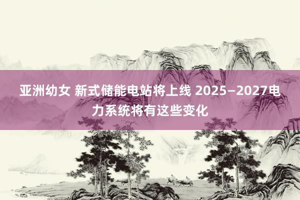 亚洲幼女 新式储能电站将上线 2025—2027电力系统将有这些变化
