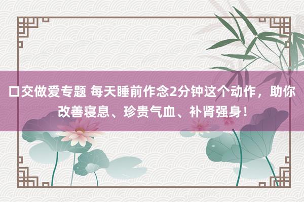 口交做爱专题 每天睡前作念2分钟这个动作，助你改善寝息、珍贵气血、补肾强身！
