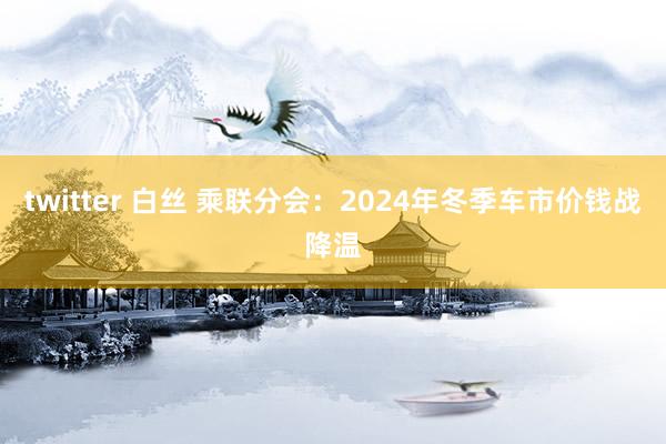 twitter 白丝 乘联分会：2024年冬季车市价钱战降温