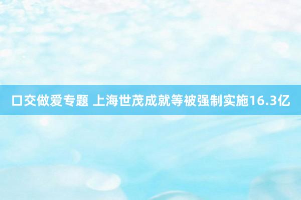 口交做爱专题 上海世茂成就等被强制实施16.3亿