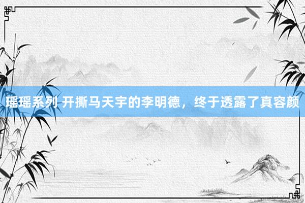 瑶瑶系列 开撕马天宇的李明德，终于透露了真容颜