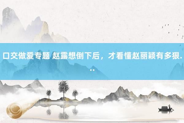 口交做爱专题 赵露想倒下后，才看懂赵丽颖有多狠...