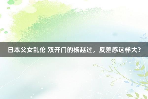 日本父女乱伦 双开门的杨越过，反差感这样大？