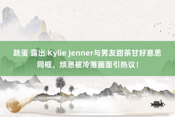 跳蛋 露出 Kylie Jenner与男友甜茶甘好意思同框，烦懑被冷落画面引热议！