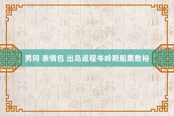 男同 表情包 出岛返程岑岭期船票敷裕