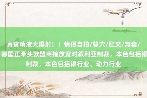 真實精液大爆射！！情侶自拍/雙穴/肛交/無套/大量噴精 外媒：德国正牵头欧盟商榷放宽对叙利亚制裁，本色包括银行业、动力行业