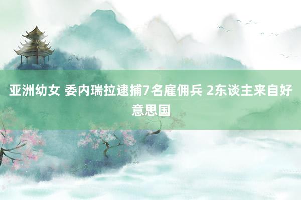 亚洲幼女 委内瑞拉逮捕7名雇佣兵 2东谈主来自好意思国
