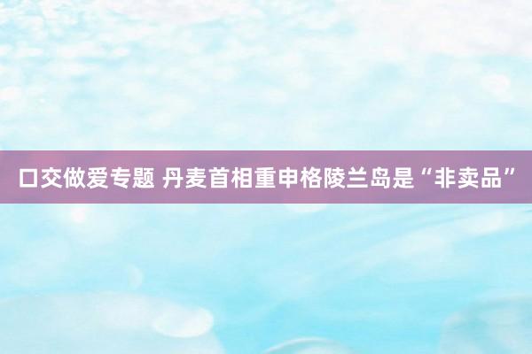 口交做爱专题 丹麦首相重申格陵兰岛是“非卖品”
