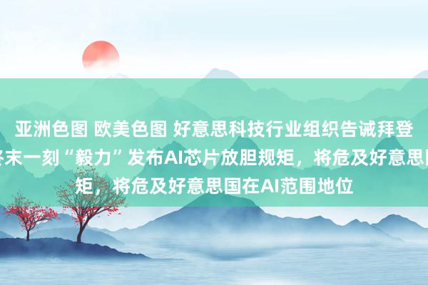 亚洲色图 欧美色图 好意思科技行业组织告诫拜登政府：在职期终末一刻“毅力”发布AI芯片放胆规矩，将危及好意思国在AI范围地位