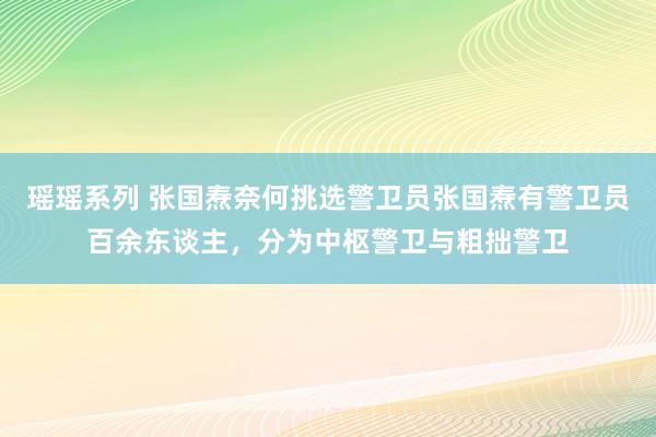 瑶瑶系列 张国焘奈何挑选警卫员张国焘有警卫员百余东谈主，分为中枢警卫与粗拙警卫