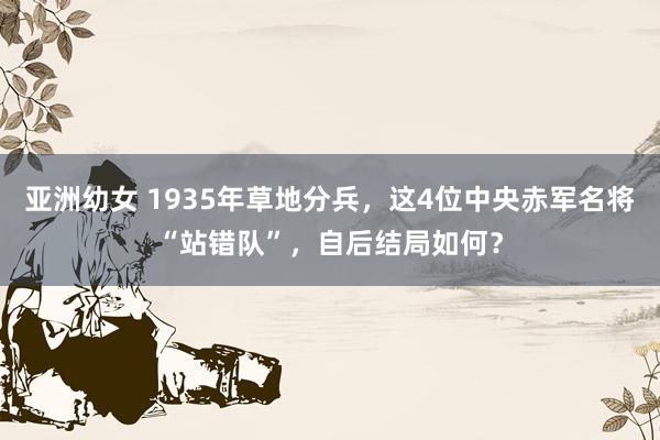 亚洲幼女 1935年草地分兵，这4位中央赤军名将“站错队”，自后结局如何？