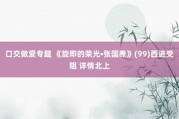 口交做爱专题 《旋即的荣光•张国焘》(99)西进受阻 详情北上