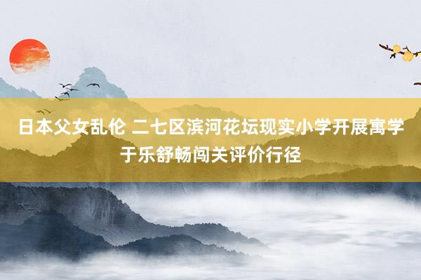 日本父女乱伦 二七区滨河花坛现实小学开展寓学于乐舒畅闯关评价行径
