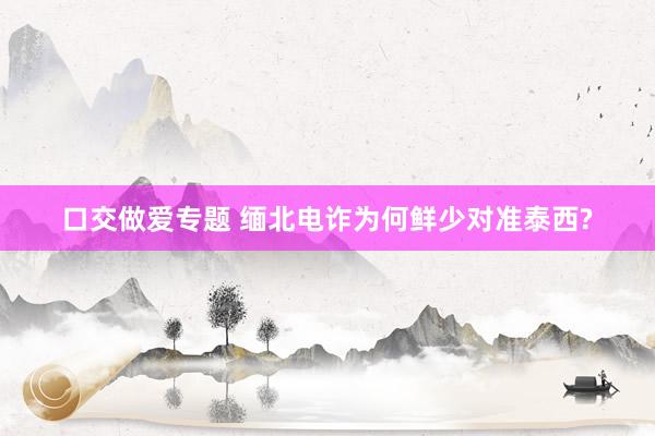 口交做爱专题 缅北电诈为何鲜少对准泰西?