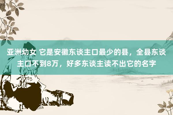 亚洲幼女 它是安徽东谈主口最少的县，全县东谈主口不到8万，好多东谈主读不出它的名字