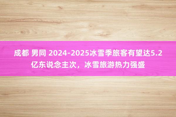 成都 男同 2024-2025冰雪季旅客有望达5.2亿东说念主次，冰雪旅游热力强盛