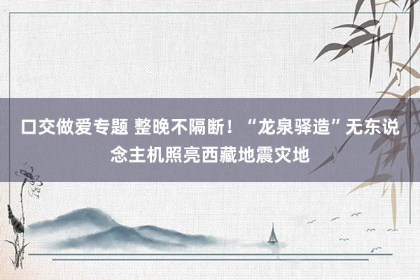 口交做爱专题 整晚不隔断！“龙泉驿造”无东说念主机照亮西藏地震灾地