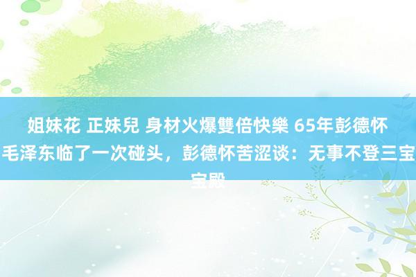 姐妹花 正妹兒 身材火爆雙倍快樂 65年彭德怀与毛泽东临了一次碰头，彭德怀苦涩谈：无事不登三宝殿