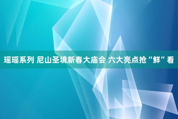 瑶瑶系列 尼山圣境新春大庙会 六大亮点抢“鲜”看