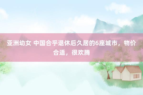 亚洲幼女 中国合乎退休后久居的6座城市，物价合适，很欢腾