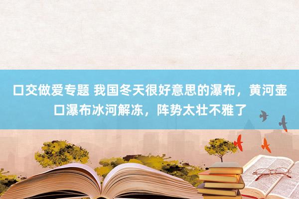 口交做爱专题 我国冬天很好意思的瀑布，黄河壶口瀑布冰河解冻，阵势太壮不雅了