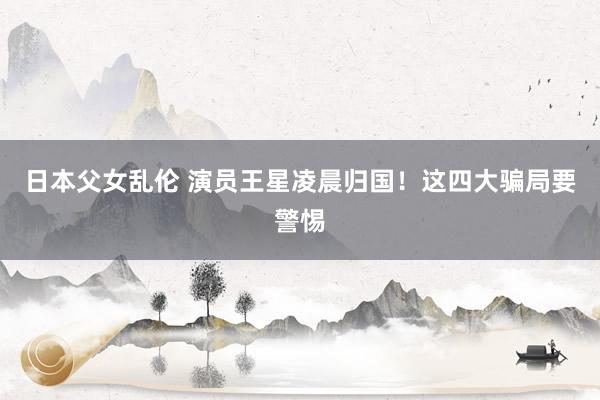 日本父女乱伦 演员王星凌晨归国！这四大骗局要警惕