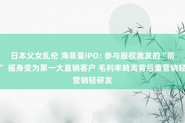 日本父女乱伦 海菲曼IPO: 参与股权激发的“前职工” 摇身变为第一大直销客户 毛利率畸高背后重营销轻研发
