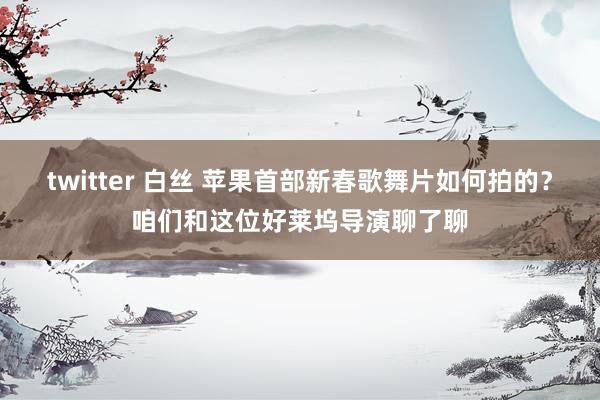 twitter 白丝 苹果首部新春歌舞片如何拍的？咱们和这位好莱坞导演聊了聊