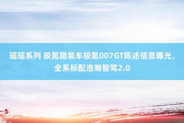 瑶瑶系列 极氪猎装车极氪007GT陈述信息曝光，全系标配浩瀚智驾2.0