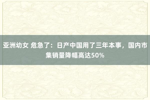 亚洲幼女 危急了：日产中国用了三年本事，国内市集销量降幅高达50%