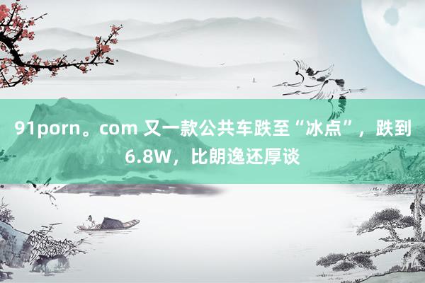 91porn。com 又一款公共车跌至“冰点”，跌到6.8W，比朗逸还厚谈