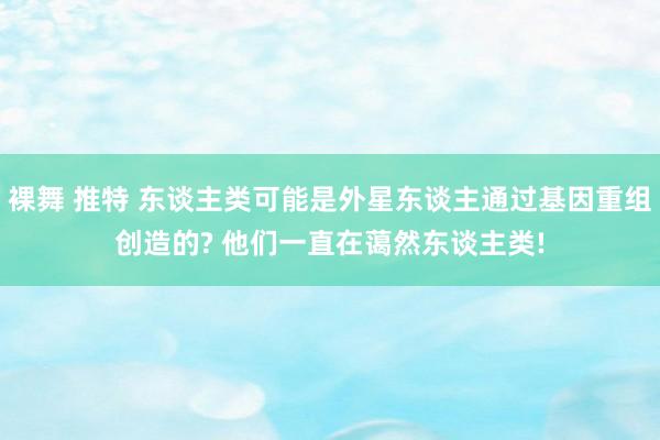 裸舞 推特 东谈主类可能是外星东谈主通过基因重组创造的? 他们一直在蔼然东谈主类!