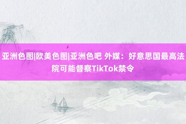 亚洲色图|欧美色图|亚洲色吧 外媒：好意思国最高法院可能督察TikTok禁令