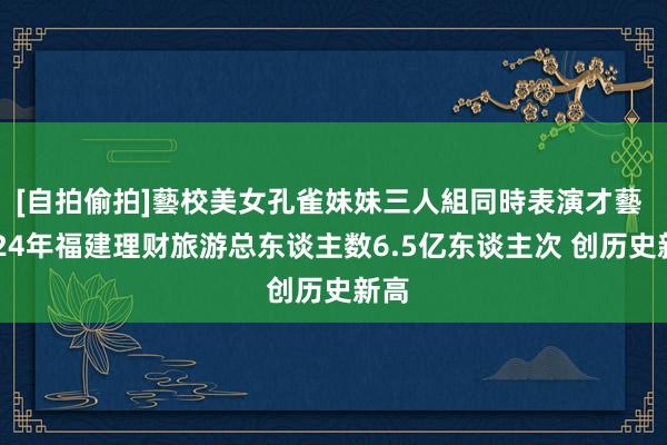 [自拍偷拍]藝校美女孔雀妹妹三人組同時表演才藝 2024年福建理财旅游总东谈主数6.5亿东谈主次 创历史新高