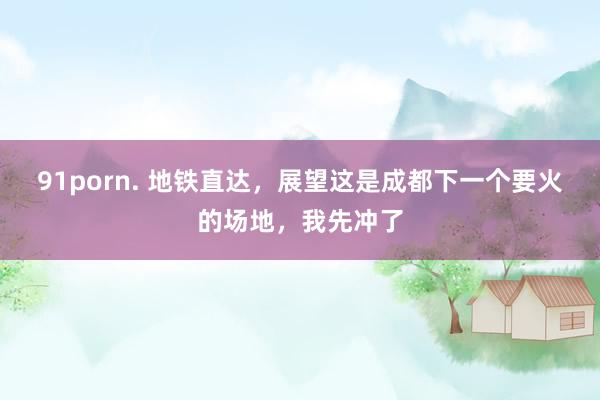 91porn. 地铁直达，展望这是成都下一个要火的场地，我先冲了