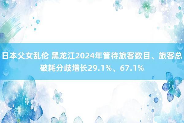 日本父女乱伦 黑龙江2024年管待旅客数目、旅客总破耗分歧增长29.1%、67.1%