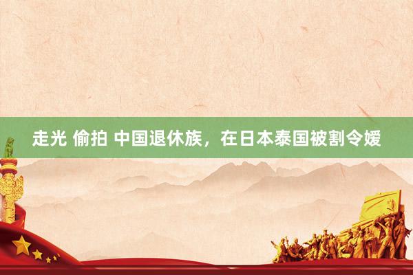 走光 偷拍 中国退休族，在日本泰国被割令嫒