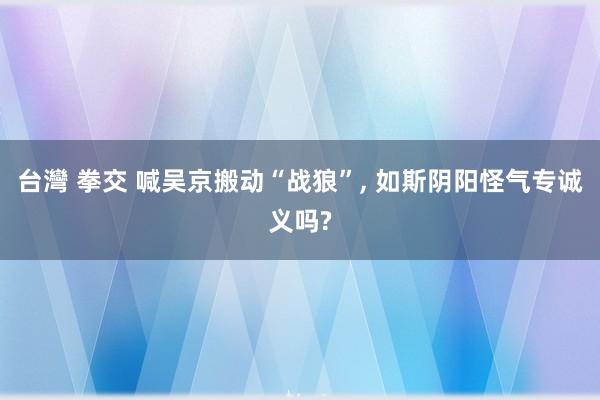 台灣 拳交 喊吴京搬动“战狼”， 如斯阴阳怪气专诚义吗?