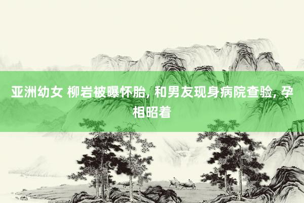 亚洲幼女 柳岩被曝怀胎， 和男友现身病院查验， 孕相昭着