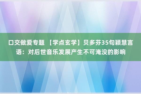 口交做爱专题 【学点玄学】贝多芬35句颖慧言语：对后世音乐发展产生不可淹没的影响