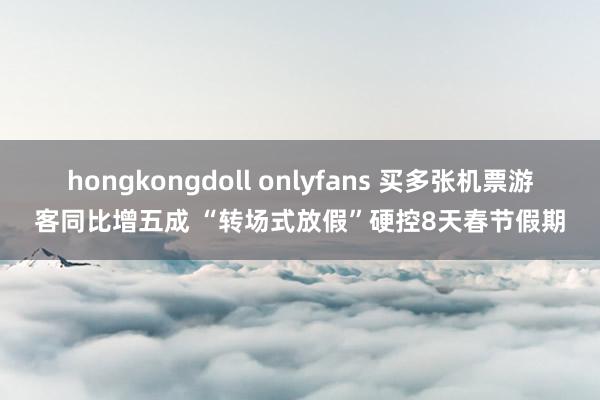 hongkongdoll onlyfans 买多张机票游客同比增五成 “转场式放假”硬控8天春节假期