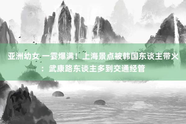 亚洲幼女 一霎爆满！上海景点被韩国东谈主带火：武康路东谈主多到交通经管