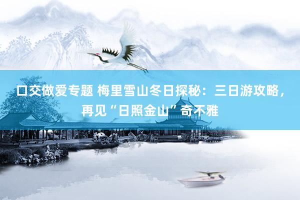 口交做爱专题 梅里雪山冬日探秘：三日游攻略，再见“日照金山”奇不雅